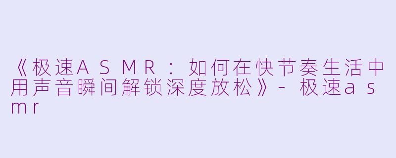 《极速ASMR：如何在快节奏生活中用声音瞬间解锁深度放松》-极速asmr