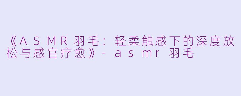《ASMR羽毛：轻柔触感下的深度放松与感官疗愈》-asmr羽毛