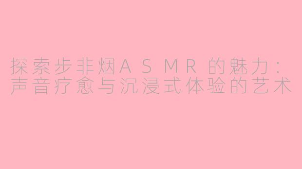探索步非烟ASMR的魅力：声音疗愈与沉浸式体验的艺术