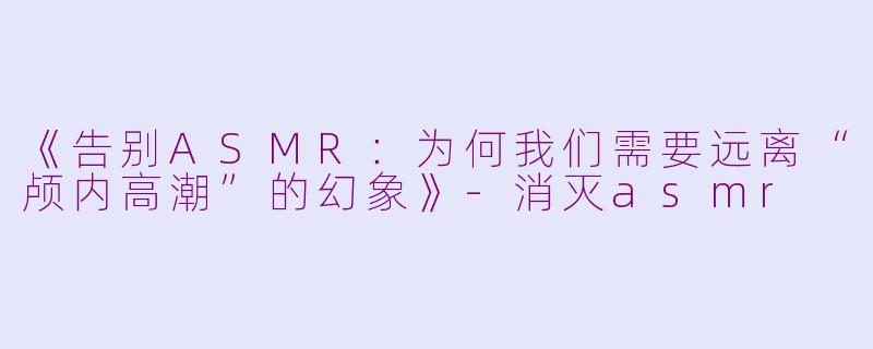 《告别ASMR：为何我们需要远离“颅内高潮”的幻象》-消灭asmr