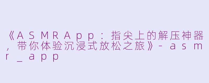 《ASMRApp：指尖上的解压神器，带你体验沉浸式放松之旅》-asmr_app