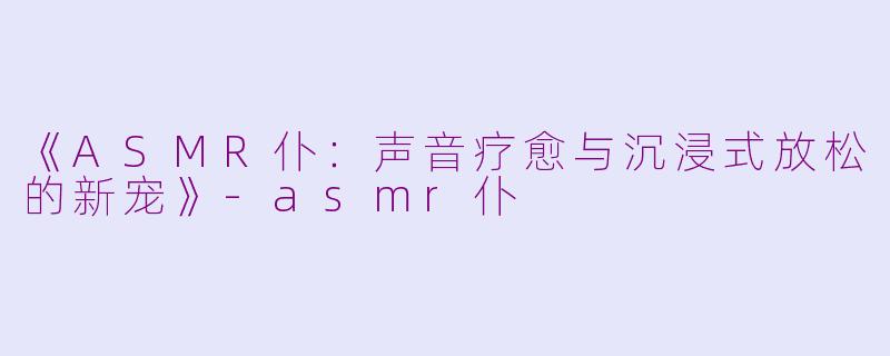 《ASMR仆：声音疗愈与沉浸式放松的新宠》-asmr仆