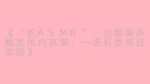 《“蛇ASMR”：当嘶嘶声触发颅内高潮，一场另类感官实验》