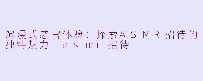 沉浸式感官体验：探索ASMR招待的独特魅力-asmr招待