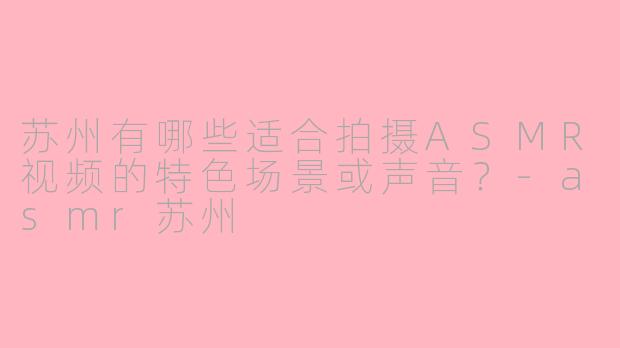 苏州有哪些适合拍摄ASMR视频的特色场景或声音?
