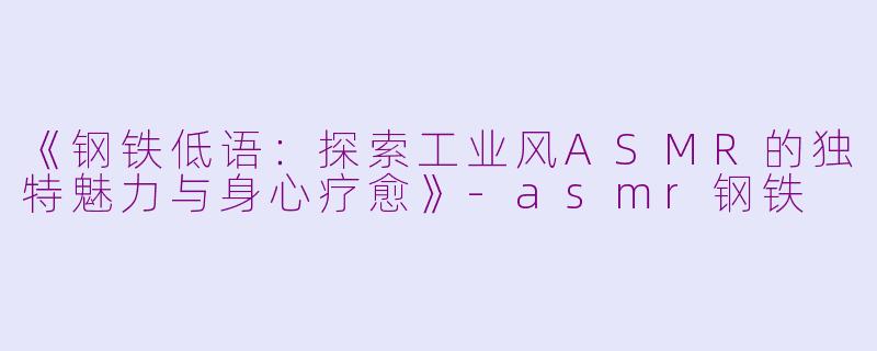 《钢铁低语：探索工业风ASMR的独特魅力与身心疗愈》-asmr钢铁
