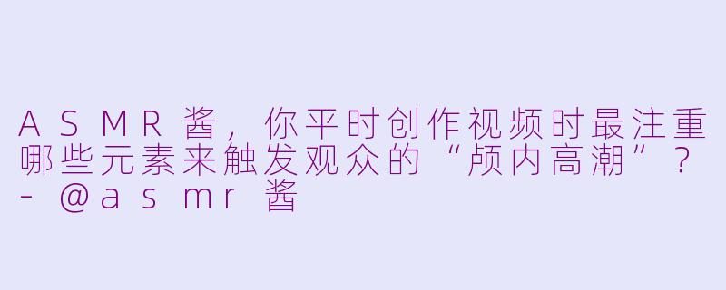 ASMR酱，你平时创作视频时最注重哪些元素来触发观众的“颅内高潮”？-@asmr酱