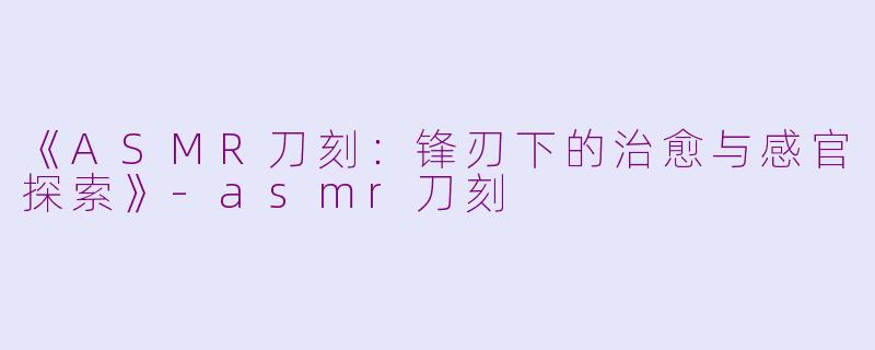 《ASMR刀刻：锋刃下的治愈与感官探索》-asmr刀刻
