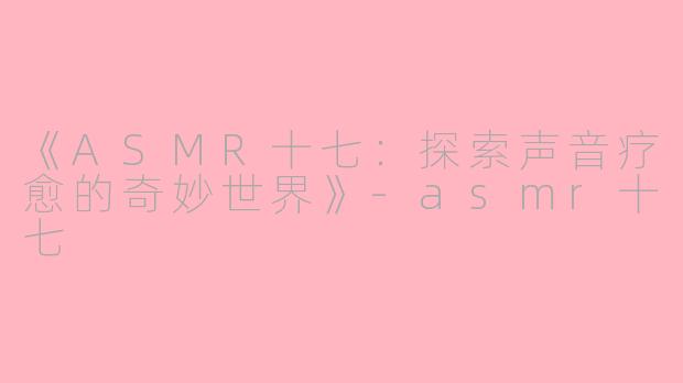 《ASMR十七：探索声音疗愈的奇妙世界》-asmr十七