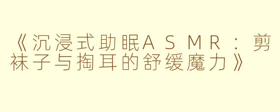 《沉浸式助眠ASMR：剪袜子与掏耳的舒缓魔力》