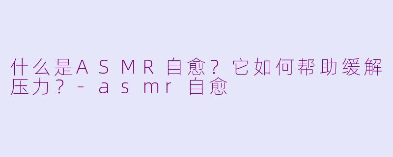 什么是ASMR自愈？它如何帮助缓解压力？-asmr自愈