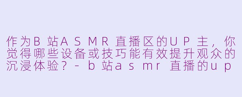 作为B站ASMR直播区的UP主，你觉得哪些设备或技巧能有效提升观众的沉浸体验？-b站asmr直播的up主
