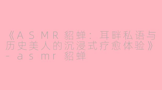 《ASMR貂蝉：耳畔私语与历史美人的沉浸式疗愈体验》-asmr貂蝉