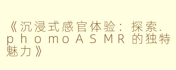 《沉浸式感官体验：探索.phomoASMR的独特魅力》