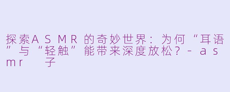 探索ASMR的奇妙世界：为何“耳语”与“轻触”能带来深度放松？-asmr 子