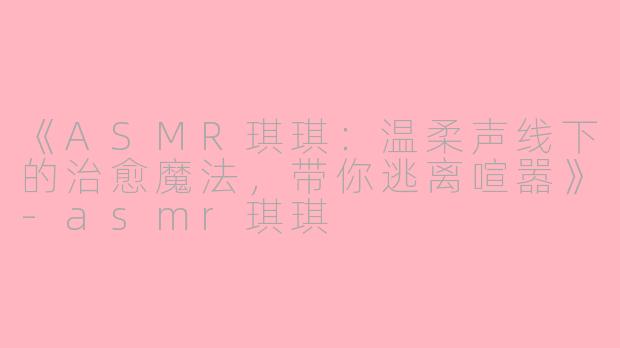 《ASMR琪琪：温柔声线下的治愈魔法，带你逃离喧嚣》-asmr琪琪