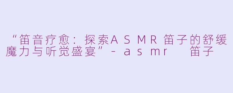 “笛音疗愈：探索ASMR笛子的舒缓魔力与听觉盛宴”-asmr 笛子