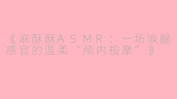 《麻酥酥ASMR：一场唤醒感官的温柔“颅内按摩”》