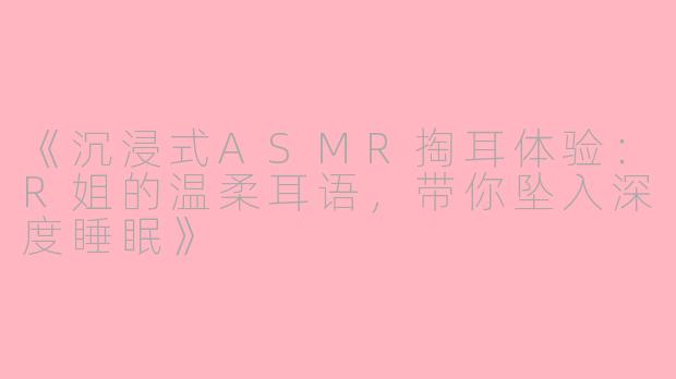 《沉浸式ASMR掏耳体验：R姐的温柔耳语，带你坠入深度睡眠》