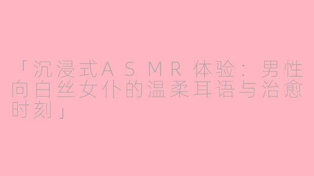 「沉浸式ASMR体验：男性向白丝女仆的温柔耳语与治愈时刻」