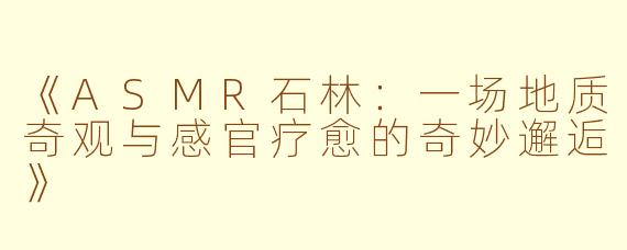 《ASMR石林：一场地质奇观与感官疗愈的奇妙邂逅》