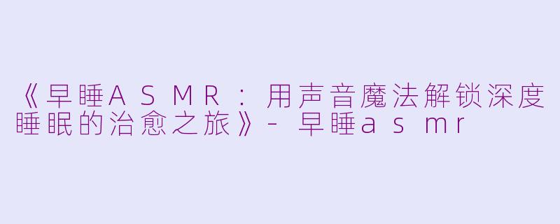 《早睡ASMR：用声音魔法解锁深度睡眠的治愈之旅》-早睡asmr