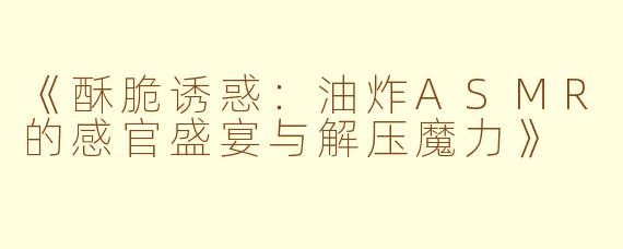 《酥脆诱惑：油炸ASMR的感官盛宴与解压魔力》