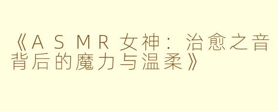 《ASMR女神：治愈之音背后的魔力与温柔》