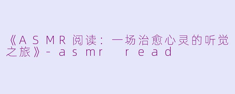 《ASMR阅读：一场治愈心灵的听觉之旅》-asmr read