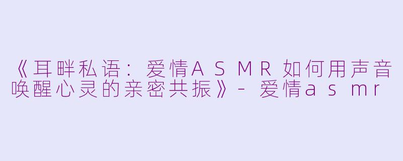 《耳畔私语：爱情ASMR如何用声音唤醒心灵的亲密共振》-爱情asmr