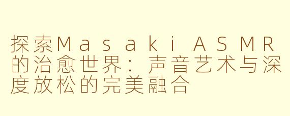 探索MasakiASMR的治愈世界：声音艺术与深度放松的完美融合