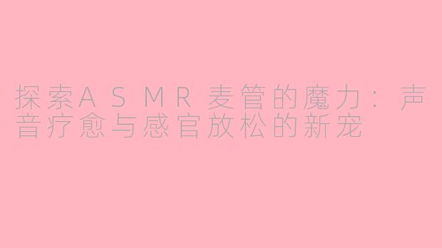 探索ASMR麦管的魔力：声音疗愈与感官放松的新宠