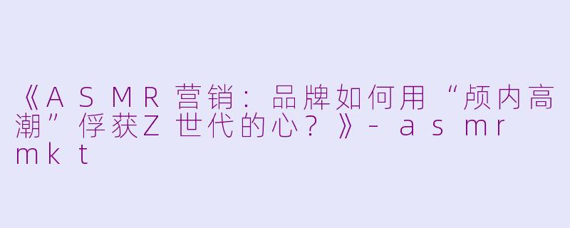 《ASMR营销：品牌如何用“颅内高潮”俘获Z世代的心？》-asmr mkt