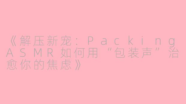 《解压新宠：PackingASMR如何用“包装声”治愈你的焦虑》