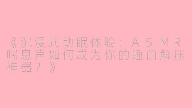 《沉浸式助眠体验：ASMR喘息声如何成为你的睡前解压神器？》
