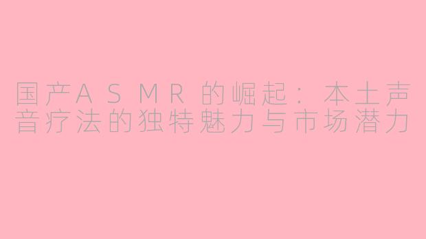 国产ASMR的崛起：本土声音疗法的独特魅力与市场潜力