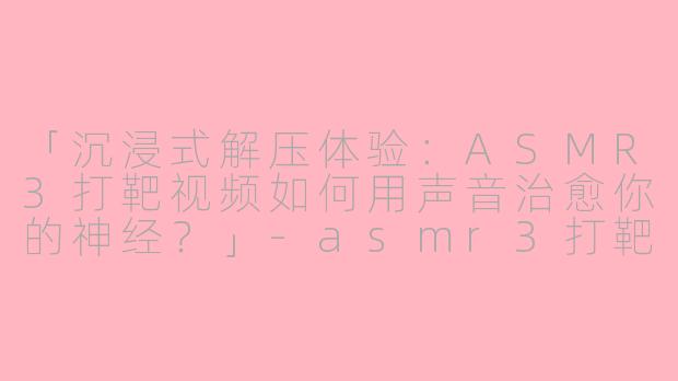 「沉浸式解压体验：ASMR3打靶视频如何用声音治愈你的神经？」-asmr3打靶视频
