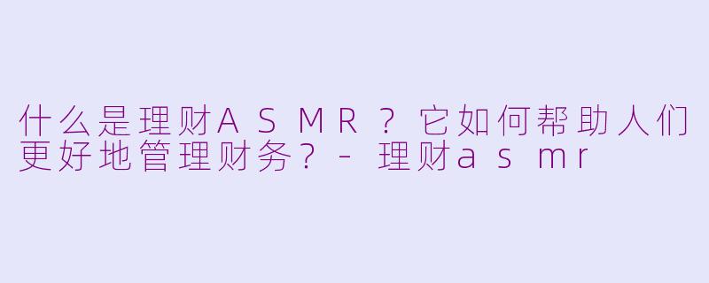 什么是理财ASMR？它如何帮助人们更好地管理财务？-理财asmr