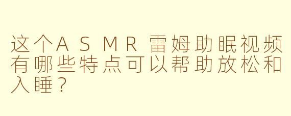 这个ASMR雷姆助眠视频有哪些特点可以帮助放松和入睡？