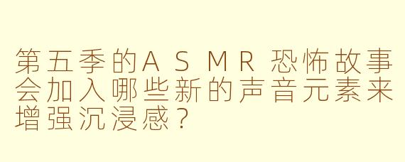 第五季的ASMR恐怖故事会加入哪些新的声音元素来增强沉浸感？