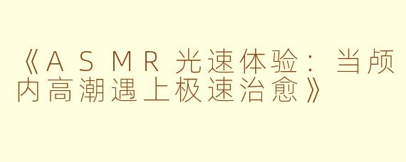 《ASMR光速体验：当颅内高潮遇上极速治愈》