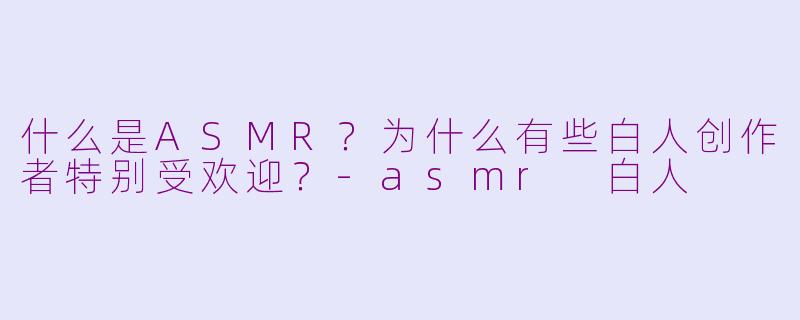 什么是ASMR？为什么有些白人创作者特别受欢迎？-asmr 白人