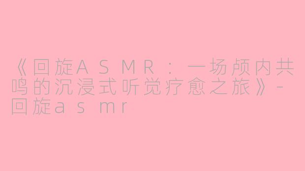 《回旋ASMR：一场颅内共鸣的沉浸式听觉疗愈之旅》-回旋asmr
