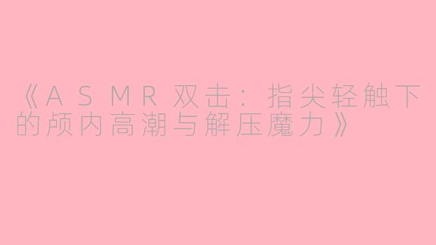 《ASMR双击：指尖轻触下的颅内高潮与解压魔力》