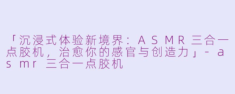 「沉浸式体验新境界：ASMR三合一点胶机，治愈你的感官与创造力」-asmr三合一点胶机