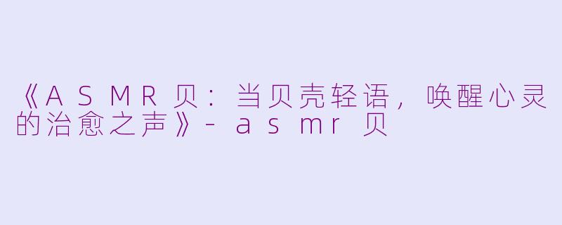 《ASMR贝：当贝壳轻语，唤醒心灵的治愈之声》-asmr贝