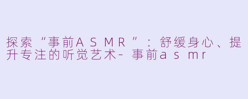 探索“事前ASMR”：舒缓身心、提升专注的听觉艺术-事前asmr