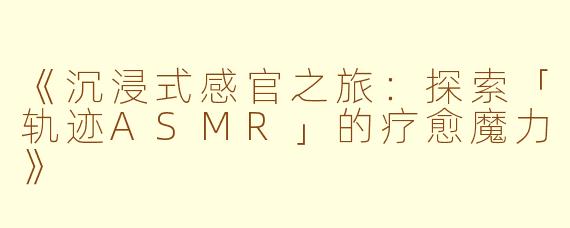 《沉浸式感官之旅：探索「轨迹ASMR」的疗愈魔力》
