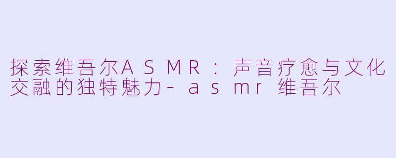探索维吾尔ASMR：声音疗愈与文化交融的独特魅力-asmr维吾尔