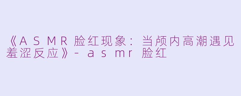 《ASMR脸红现象：当颅内高潮遇见羞涩反应》-asmr脸红